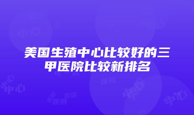 美国生殖中心比较好的三甲医院比较新排名