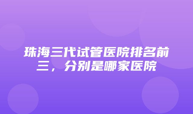 珠海三代试管医院排名前三，分别是哪家医院