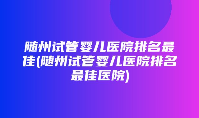 随州试管婴儿医院排名最佳(随州试管婴儿医院排名最佳医院)