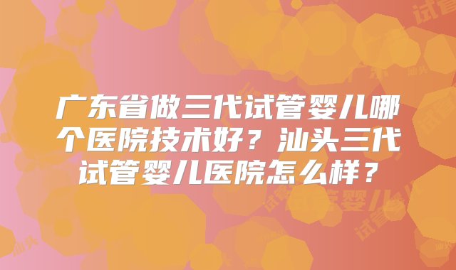 广东省做三代试管婴儿哪个医院技术好？汕头三代试管婴儿医院怎么样？