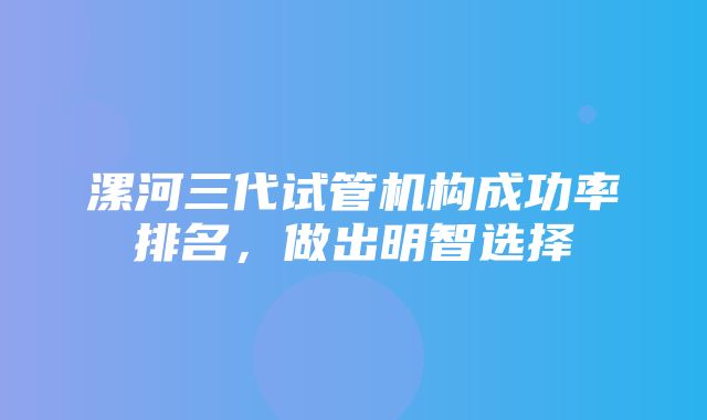 漯河三代试管机构成功率排名，做出明智选择