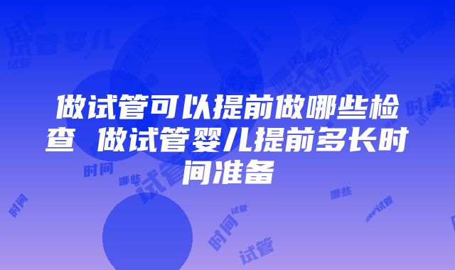 做试管可以提前做哪些检查 做试管婴儿提前多长时间准备