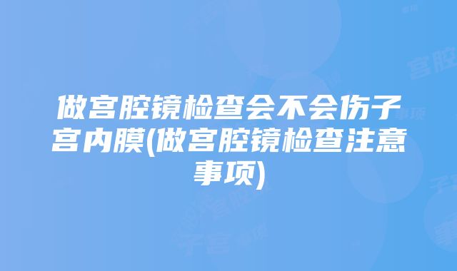 做宫腔镜检查会不会伤子宫内膜(做宫腔镜检查注意事项)