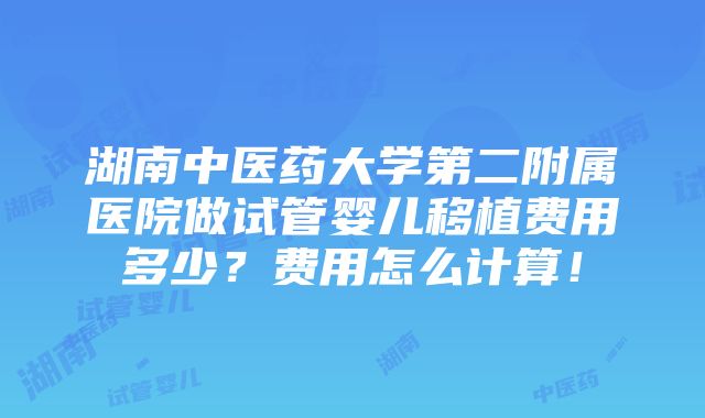 湖南中医药大学第二附属医院做试管婴儿移植费用多少？费用怎么计算！