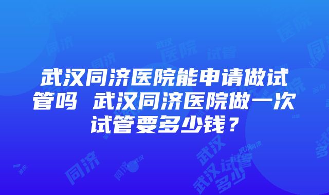 武汉同济医院能申请做试管吗 武汉同济医院做一次试管要多少钱？