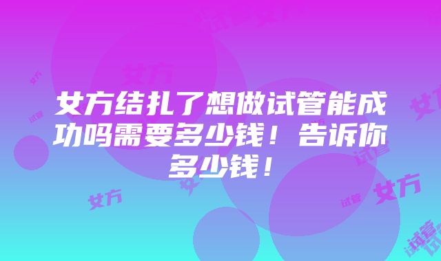 女方结扎了想做试管能成功吗需要多少钱！告诉你多少钱！