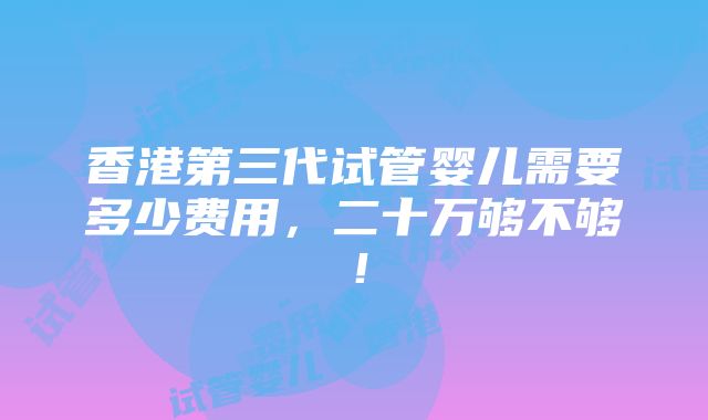 香港第三代试管婴儿需要多少费用，二十万够不够！