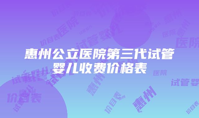 惠州公立医院第三代试管婴儿收费价格表