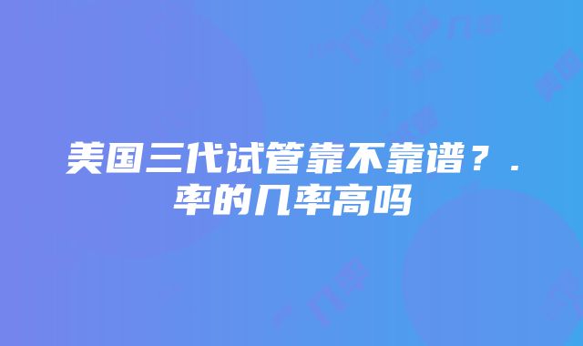 美国三代试管靠不靠谱？.率的几率高吗