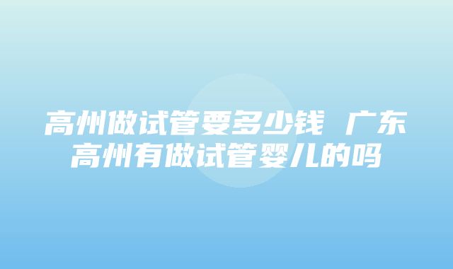 高州做试管要多少钱 广东高州有做试管婴儿的吗