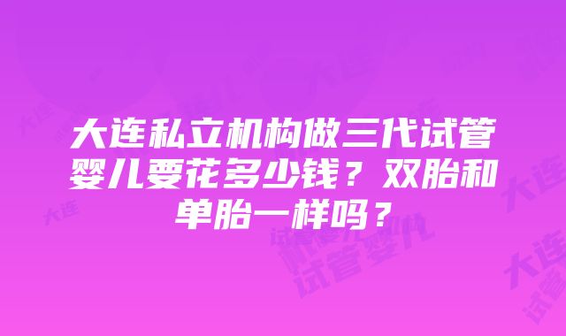 大连私立机构做三代试管婴儿要花多少钱？双胎和单胎一样吗？