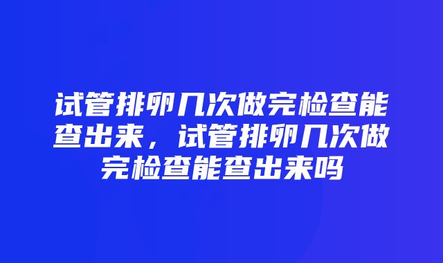 试管排卵几次做完检查能查出来，试管排卵几次做完检查能查出来吗