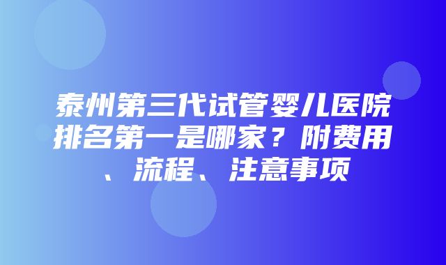 泰州第三代试管婴儿医院排名第一是哪家？附费用、流程、注意事项