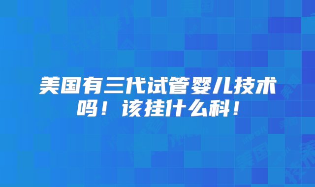 美国有三代试管婴儿技术吗！该挂什么科！