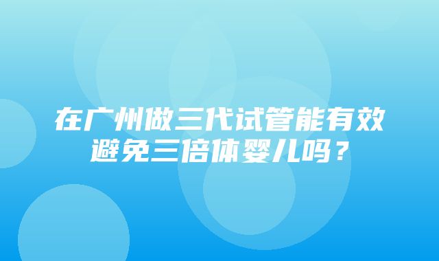 在广州做三代试管能有效避免三倍体婴儿吗？