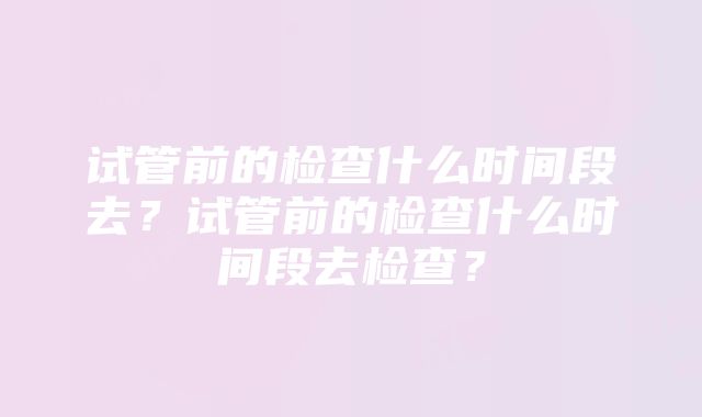 试管前的检查什么时间段去？试管前的检查什么时间段去检查？