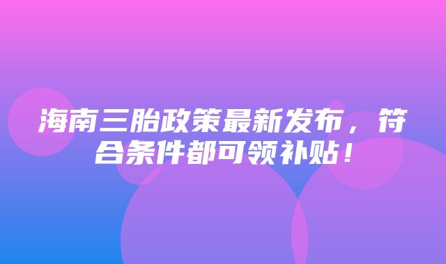 海南三胎政策最新发布，符合条件都可领补贴！