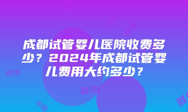 成都试管婴儿医院收费多少？2024年成都试管婴儿费用大约多少？