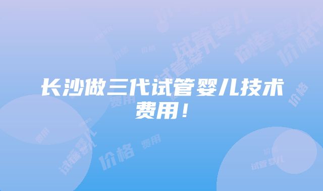 长沙做三代试管婴儿技术费用！