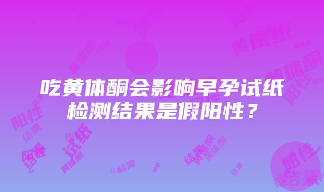 吃黄体酮会影响早孕试纸检测结果是假阳性？