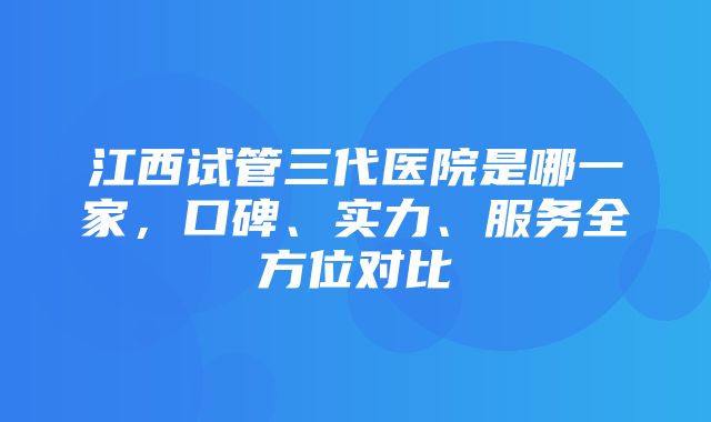 江西试管三代医院是哪一家，口碑、实力、服务全方位对比