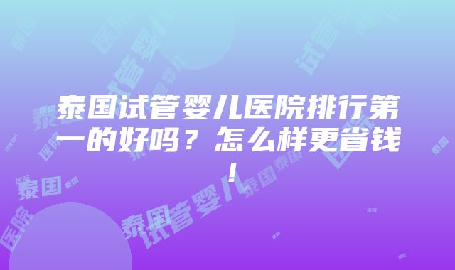 泰国试管婴儿医院排行第一的好吗？怎么样更省钱！