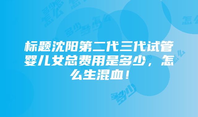 标题沈阳第二代三代试管婴儿女总费用是多少，怎么生混血！