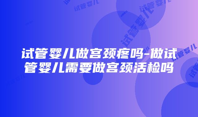 试管婴儿做宫颈疼吗-做试管婴儿需要做宫颈活检吗