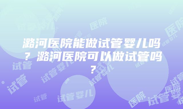 潞河医院能做试管婴儿吗？潞河医院可以做试管吗？