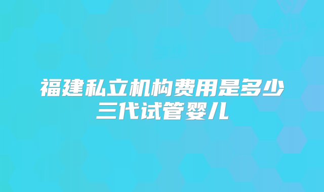 福建私立机构费用是多少三代试管婴儿