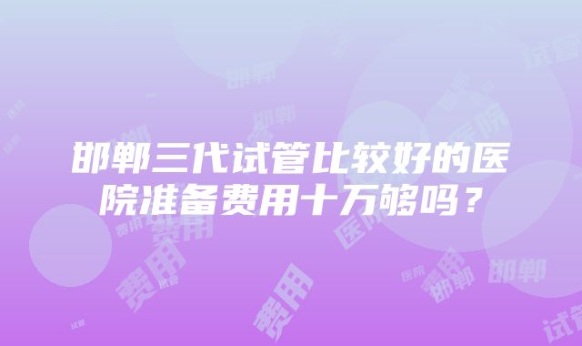 邯郸三代试管比较好的医院准备费用十万够吗？