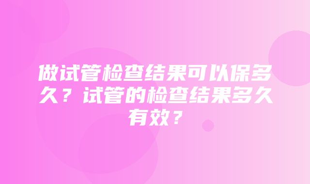 做试管检查结果可以保多久？试管的检查结果多久有效？