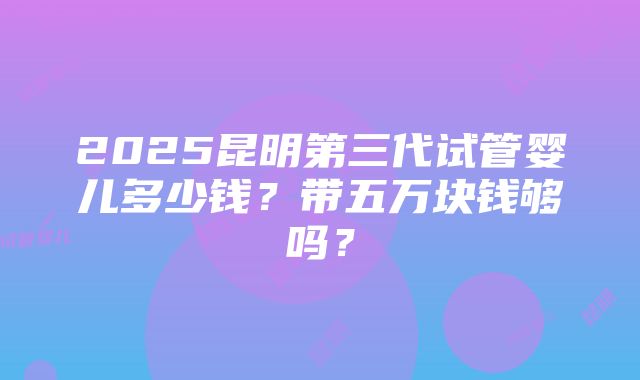 2025昆明第三代试管婴儿多少钱？带五万块钱够吗？