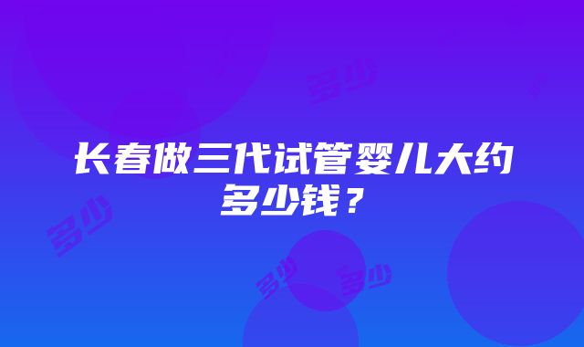 长春做三代试管婴儿大约多少钱？