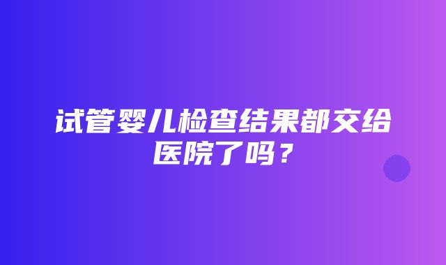 试管婴儿检查结果都交给医院了吗？