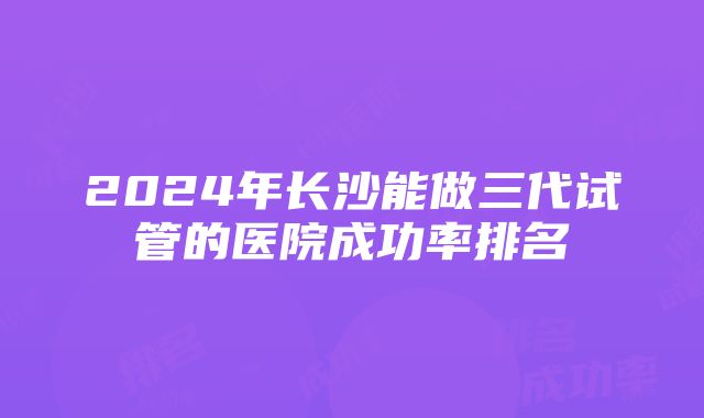 2024年长沙能做三代试管的医院成功率排名