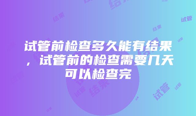 试管前检查多久能有结果，试管前的检查需要几天可以检查完