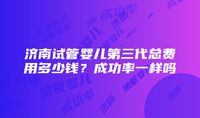 济南试管婴儿第三代总费用多少钱？成功率一样吗