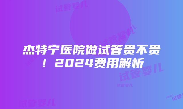 杰特宁医院做试管贵不贵！2024费用解析