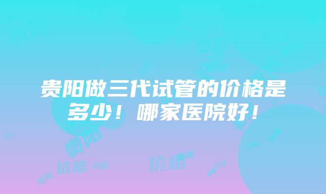 贵阳做三代试管的价格是多少！哪家医院好！