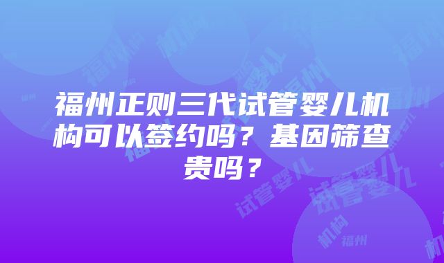 福州正则三代试管婴儿机构可以签约吗？基因筛查贵吗？