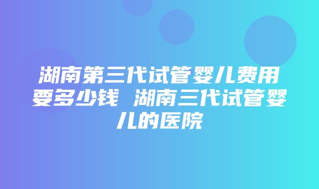 湖南第三代试管婴儿费用要多少钱 湖南三代试管婴儿的医院