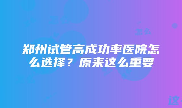 郑州试管高成功率医院怎么选择？原来这么重要