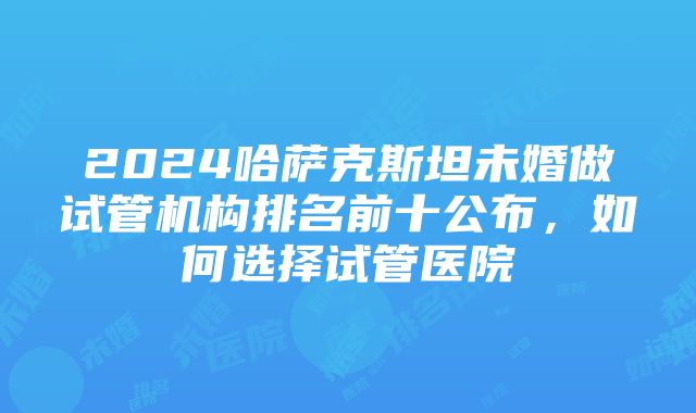 2024哈萨克斯坦未婚做试管机构排名前十公布，如何选择试管医院