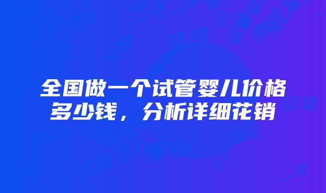 全国做一个试管婴儿价格多少钱，分析详细花销