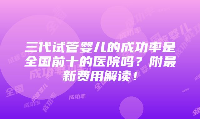 三代试管婴儿的成功率是全国前十的医院吗？附最新费用解读！