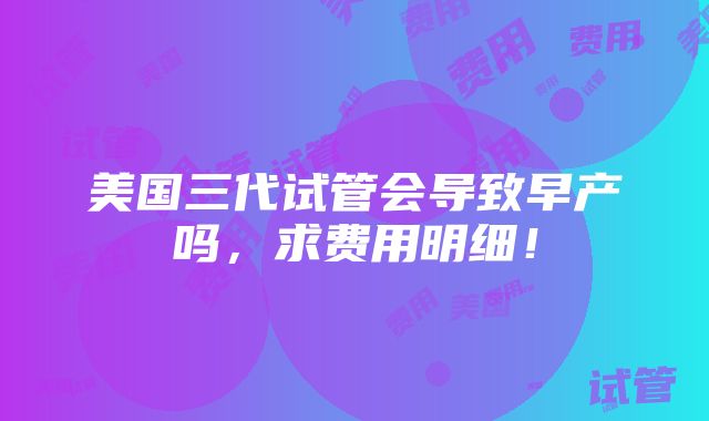 美国三代试管会导致早产吗，求费用明细！