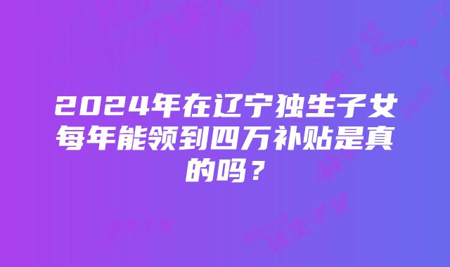 2024年在辽宁独生子女每年能领到四万补贴是真的吗？