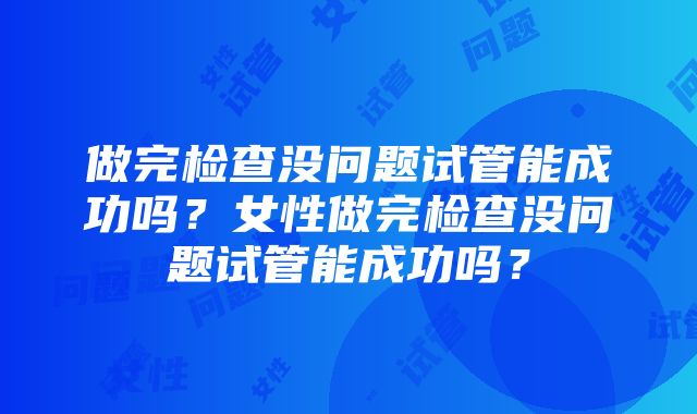 做完检查没问题试管能成功吗？女性做完检查没问题试管能成功吗？