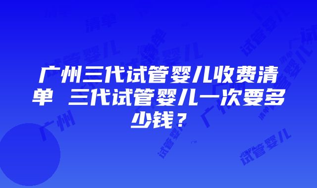 广州三代试管婴儿收费清单 三代试管婴儿一次要多少钱？